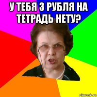 у тебя 3 рубля на тетрадь нету? 