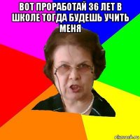 вот проработай 36 лет в школе тогда будешь учить меня 