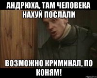 андрюха, там человека нахуй послали возможно криминал, по коням!