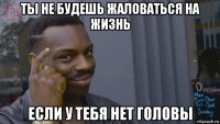 ты не будешь жаловаться на жизнь если у тебя нет головы