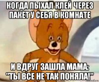 когда пыхал клей через пакет у себя в комнате и вдруг зашла мама: "ты все не так поняла!"