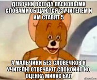 девочки всегда ласковыми словами общаются с учителем и им ставят 5 а мальчики без словечков к учителю отвечают спокойно но оценка минус бал