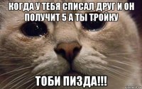 когда у тебя списал друг и он получит 5 а ты тройку тоби пизда!!!