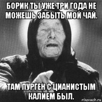 борик ты уже три года не можешь забыть мой чай. там пурген с цианистым калием был.