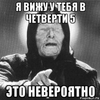 я вижу у тебя в четверти 5 это невероятно