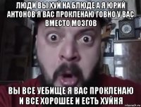 люди вы хуй на блюде а я юрий антонов я вас прокленаю говно у вас вместо мозгов вы все уебище я вас прокленаю и все хорошее и есть хуйня
