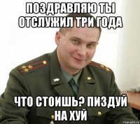 поздравляю ты отслужил три года что стоишь? пиздуй на хуй