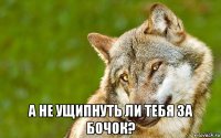  а не ущипнуть ли тебя за бочок?