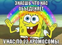 знаешь что нас объеденяет у нас по 22 хромосомы