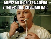 алёу? мед.сестра алёна у телефона, слушаю вас. 