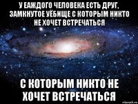 у еаждого человека есть друг, замкнутое уёбище с которым никто не хочет встречаться с которым никто не хочет встречаться