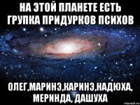 на этой планете есть групка придурков психов олег,маринэ,каринэ,надюха, меринда, дашуха