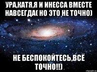 ура,катя,я и инесса вместе навсегда( но это не точно) не беспокойтесь,всё точно!!)