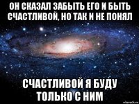 он сказал забыть его и быть счастливой, но так и не понял счастливой я буду только с ним