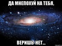 да мнепохуй на тебя, веришь-нет...