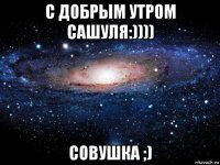 с добрым утром сашуля:)))) совушка ;)