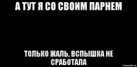 а тут я со своим парнем только жаль, вспышка не сработала