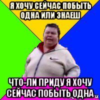 я хочу сейчас побыть одна или знаеш что-ли приду я хочу сейчас побыть одна
