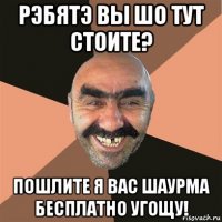 рэбятэ вы шо тут стоите? пошлите я вас шаурма бесплатно угощу!