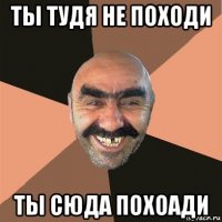 ты тудя не походи ты сюда похоади