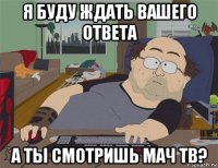 я буду ждать вашего ответа а ты смотришь мач тв?