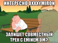 интересно oxxxymiron запишет совместный трек с eminem'om?