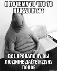 я почему то что то нажал и тут всё пропало ну вы люди!не даёте ждуну покое