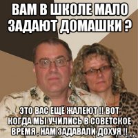 вам в школе мало задают домашки ? это вас ещё жалеют !! вот когда мы учились в советское время , нам задавали дохуя !!