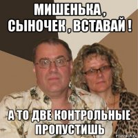 мишенька , сыночек , вставай ! а то две контрольные пропустишь