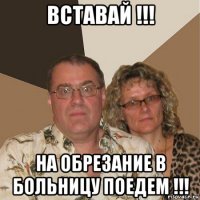 вставай !!! на обрезание в больницу поедем !!!