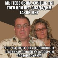 мы тебе сына, хочешь ты того или нет, создадим такой мир чтоб ты когда с ним столкнёшься сразу к нам пришёл и нас добрым словом помянул