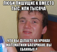 люби пишущие k вместо тыс. или тысяча что вы делаете на уроках математики басурмане вы ебанные ?