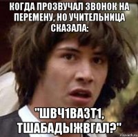 когда прозвучал звонок на перемену, но учительница сказала: "швч1вазт1, тшабадыжвгал?"