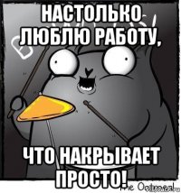 настолько люблю работу, что накрывает просто!