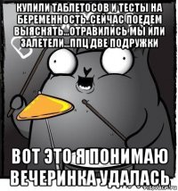 купили таблетосов и тесты на беременность..сейчас поедем выяснять...отравились мы или залетели...ппц две подружки вот это я понимаю вечеринка удалась