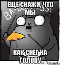 еще скажи, что мы как снег на голову