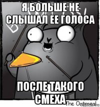 я больше не слышал ее голоса после такого смеха