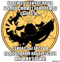 надеюсь, сейчас наша группа сможет как прежде сыграть... сейчас ты гость в подпольном кабаре! свое мне имя скажи!