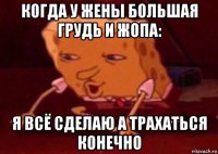 когда у жены большая грудь и жопа: я всё сделаю а трахаться конечно