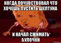 когда почувствовал что хочешь пустить шептуна и начал сжимать булочки