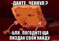 -данте , чекнул ? -бля , погодите ща пиздак свой найду