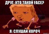 друг: кто такой face? я: слушай короч