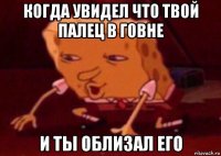 когда увидел что твой палец в говне и ты облизал его