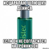 исцарапаю шлюшку дениса если он не согласится на тройничок