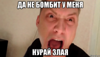 да не бомбит у меня нурай злая