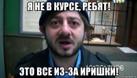 я не в курсе, ребят! это все из-за иришки!