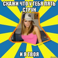 скажи что у тебя пять струн и я твоя