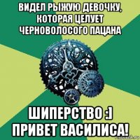 видел рыжую девочку, которая целует черноволосого пацана шиперство :] привет василиса!