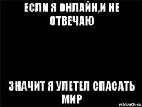 если я онлайн,и не отвечаю значит я улетел спасать мир