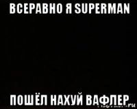 всеравно я superman пошёл нахуй вафлер